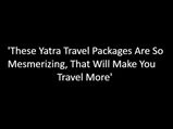 These Yatra Travel Packages Are So Mesmerizing, That Will Make You Travel More